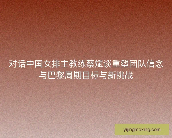 对话中国女排主教练蔡斌谈重塑团队信念与巴黎周期目标与新挑战