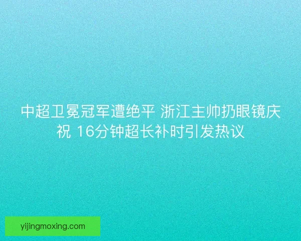 中超卫冕冠军遭绝平 浙江主帅扔眼镜庆祝 16分钟超长补时引发热议