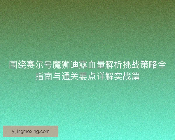 围绕赛尔号魔狮迪露血量解析挑战策略全指南与通关要点详解实战篇