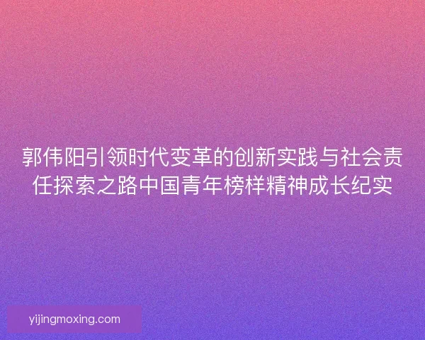 郭伟阳引领时代变革的创新实践与社会责任探索之路中国青年榜样精神成长纪实