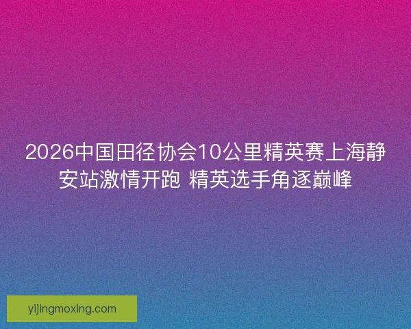 2026中国田径协会10公里精英赛上海静安站激情开跑 精英选手角逐巅峰