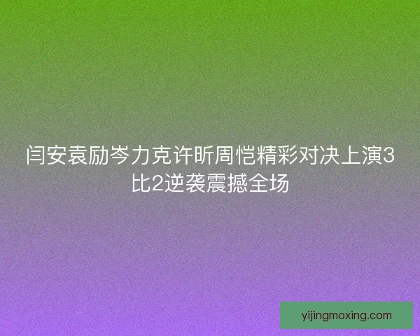闫安袁励岑力克许昕周恺精彩对决上演3比2逆袭震撼全场