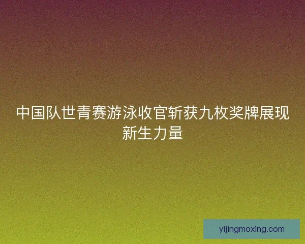 中国队世青赛游泳收官斩获九枚奖牌展现新生力量
