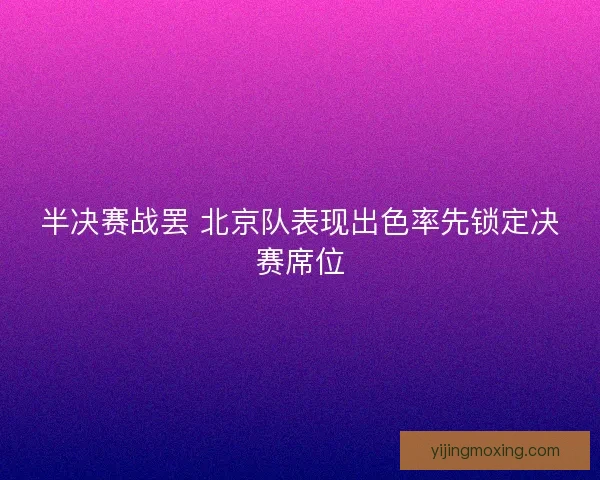 半决赛战罢 北京队表现出色率先锁定决赛席位 半决赛战罢 北京队表现出色率先锁定决赛席位