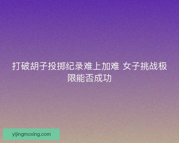 打破胡子投掷纪录难上加难 女子挑战极限能否成功 打破胡子投掷纪录难上加难 女子挑战极限能否成功