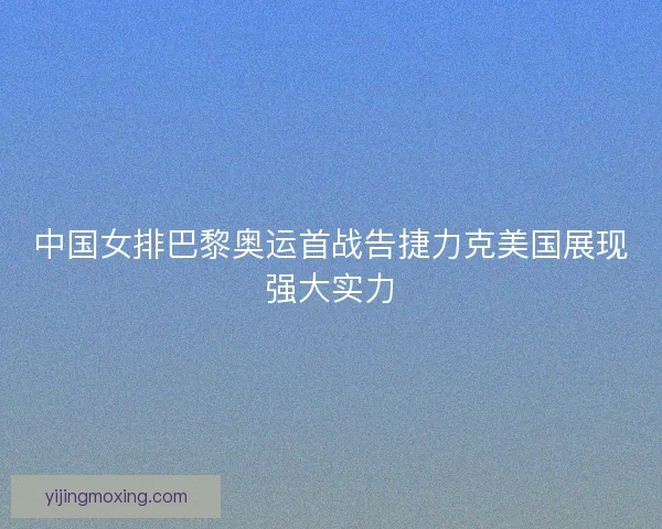 中国女排巴黎奥运首战告捷力克美国展现强大实力