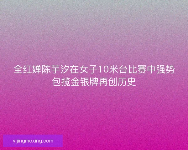 全红婵陈芋汐在女子10米台比赛中强势包揽金银牌再创历史 全红婵陈芋汐在女子10米台比赛中强势包揽金银牌再创历史